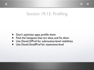 Section 19.13. Proﬁling
• Don’t optimize apps: proﬁle them
• Find the hotspots that are slow, and ﬁx them
• Use Devel::DProf for subroutine-level visibilities
• Use Devel::SmallProf for statement-level
 