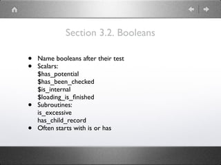 Section 3.2. Booleans
• Name booleans after their test
• Scalars: 
$has_potential 
$has_been_checked 
$is_internal 
$loading_is_ﬁnished
• Subroutines: 
is_excessive 
has_child_record
• Often starts with is or has
 