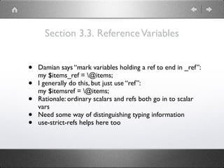 Section 3.3. ReferenceVariables
• Damian says “mark variables holding a ref to end in _ref”: 
my $items_ref = @items;
• I generally do this, but just use “ref”: 
my $itemsref = @items;
• Rationale: ordinary scalars and refs both go in to scalar
vars
• Need some way of distinguishing typing information
• use-strict-refs helps here too
 