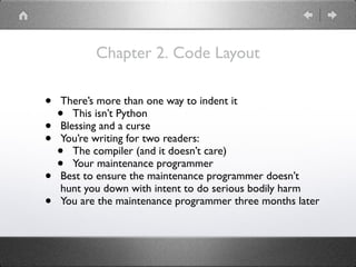 Chapter 2. Code Layout
• There’s more than one way to indent it
• This isn’t Python
• Blessing and a curse
• You’re writing for two readers:
• The compiler (and it doesn’t care)
• Your maintenance programmer
• Best to ensure the maintenance programmer doesn’t
hunt you down with intent to do serious bodily harm
• You are the maintenance programmer three months later
 