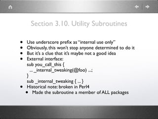 Section 3.10. Utility Subroutines
• Use underscore preﬁx as “internal use only”
• Obviously, this won’t stop anyone determined to do it
• But it’s a clue that it’s maybe not a good idea
• External interface: 
sub you_call_this { 
... _internal_tweaking(@foo) ...; 
} 
sub _internal_tweaking { ... }
• Historical note: broken in Perl4
• Made the subroutine a member of ALL packages
 