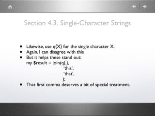Section 4.3. Single-Character Strings
• Likewise, use q{X} for the single character X.
• Again, I can disagree with this
• But it helps these stand out: 
my $result = join(q{,}, 
‘this’, 
‘that’, 
);
• That ﬁrst comma deserves a bit of special treatment.
 