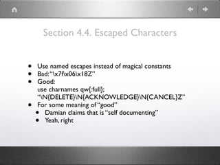 Section 4.4. Escaped Characters
• Use named escapes instead of magical constants
• Bad:“x7fx06x18Z”
• Good: 
use charnames qw{:full}; 
“N{DELETE}N{ACKNOWLEDGE}N{CANCEL}Z”
• For some meaning of “good”
• Damian claims that is “self documenting”
• Yeah, right
 