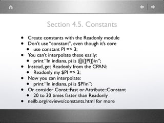Section 4.5. Constants
• Create constants with the Readonly module
• Don’t use “constant”, even though it’s core
• use constant PI => 3;
• You can’t interpolate these easily:
• print “In indiana, pi is @{[PI]}n”;
• Instead, get Readonly from the CPAN:
• Readonly my $PI => 3;
• Now you can interpolate:
• print “In indiana, pi is $PIn”;
• Or consider Const::Fast or Attribute::Constant
• 20 to 30 times faster than Readonly
• neilb.org/reviews/constants.html for more
 