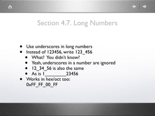 Section 4.7. Long Numbers
• Use underscores in long numbers
• Instead of 123456, write 123_456
• What? You didn’t know?
• Yeah, underscores in a number are ignored
• 12_34_56 is also the same
• As is 1________23456
• Works in hex/oct too: 
0xFF_FF_00_FF
 