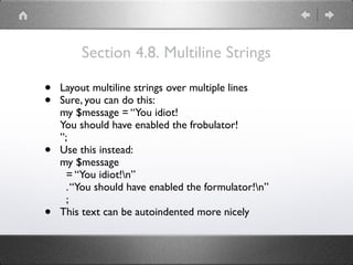 Section 4.8. Multiline Strings
• Layout multiline strings over multiple lines
• Sure, you can do this: 
my $message = “You idiot! 
You should have enabled the frobulator! 
”;
• Use this instead: 
my $message 
= “You idiot!n” 
.“You should have enabled the formulator!n” 
;
• This text can be autoindented more nicely
 
