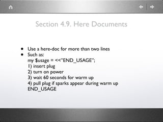 Section 4.9. Here Documents
• Use a here-doc for more than two lines
• Such as: 
my $usage = <<”END_USAGE”; 
1) insert plug 
2) turn on power 
3) wait 60 seconds for warm up 
4) pull plug if sparks appear during warm up 
END_USAGE
 