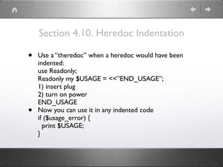 Section 4.10. Heredoc Indentation
• Use a “theredoc” when a heredoc would have been
indented: 
use Readonly; 
Readonly my $USAGE = <<”END_USAGE”; 
1) insert plug 
2) turn on power 
END_USAGE
• Now you can use it in any indented code 
if ($usage_error) { 
print $USAGE; 
}
 