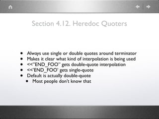 Section 4.12. Heredoc Quoters
• Always use single or double quotes around terminator
• Makes it clear what kind of interpolation is being used
• <<”END_FOO” gets double-quote interpolation
• <<’END_FOO’ gets single-quote
• Default is actually double-quote
• Most people don’t know that
 
