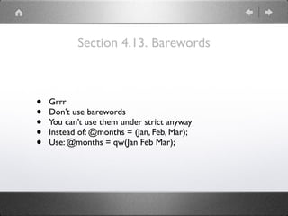 Section 4.13. Barewords
• Grrr
• Don’t use barewords
• You can’t use them under strict anyway
• Instead of: @months = (Jan, Feb, Mar);
• Use: @months = qw(Jan Feb Mar);
 