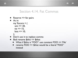 Section 4.14. Fat Commas
• Reserve => for pairs
• As in: 
my %score = ( 
win => 30, 
tie => 15, 
loss => 10, 
);
• Don’t use it to replace comma
• Bad: rename $this => $that
• What if $this is “FOO”: use constant FOO => ‘File’
• rename FOO => $that would be a literal “FOO”
instead
 