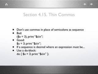Section 4.15. Thin Commas
• Don’t use commas in place of semicolons as sequence
• Bad: 
($a = 3), print “$an”;
• Good: 
$a = 3; print “$an”;
• If a sequence is desired where an expression must be...
• Use a do-block: 
do { $a = 3; print “$an” };
 