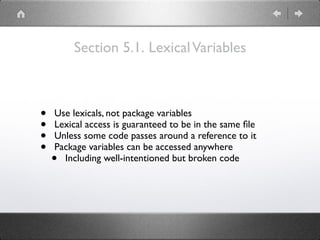 Section 5.1. LexicalVariables
• Use lexicals, not package variables
• Lexical access is guaranteed to be in the same ﬁle
• Unless some code passes around a reference to it
• Package variables can be accessed anywhere
• Including well-intentioned but broken code
 