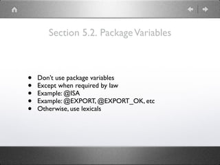Section 5.2. PackageVariables
• Don’t use package variables
• Except when required by law
• Example: @ISA
• Example: @EXPORT, @EXPORT_OK, etc
• Otherwise, use lexicals
 