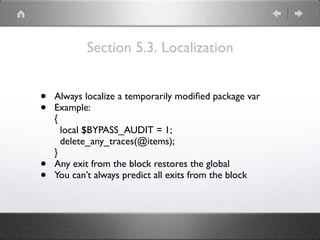 Section 5.3. Localization
• Always localize a temporarily modiﬁed package var
• Example: 
{ 
local $BYPASS_AUDIT = 1; 
delete_any_traces(@items); 
}
• Any exit from the block restores the global
• You can’t always predict all exits from the block
 