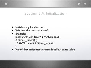 Section 5.4. Initialization
• Initialize any localized var
• Without that, you get undef!
• Example: 
local $YAML::Indent = $YAML::Indent; 
if ($local_indent) { 
$YAML::Indent = $local_indent; 
}
• Weird ﬁrst assignment creates local-but-same value
 