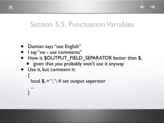 Section 5.5. PunctuationVariables
• Damian says “use English”
• I say “no - use comments”
• How is $OUTPUT_FIELD_SEPARATOR better than $,
• given that you probably won’t use it anyway
• Use it, but comment it: 
{ 
local $, = “,“; # set output separator 
... 
}
 