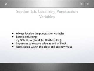 Section 5.6. Localizing Punctuation
Variables
• Always localize the punctuation variables
• Example: slurping: 
my $ﬁle = do { local $/; <HANDLE> };
• Important to restore value at end of block
• Items called within the block still see new value
 
