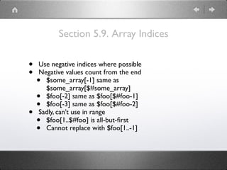 Section 5.9. Array Indices
• Use negative indices where possible
• Negative values count from the end
• $some_array[-1] same as
$some_array[$#some_array]
• $foo[-2] same as $foo[$#foo-1]
• $foo[-3] same as $foo[$#foo-2]
• Sadly, can’t use in range
• $foo[1..$#foo] is all-but-ﬁrst
• Cannot replace with $foo[1..-1]
 
