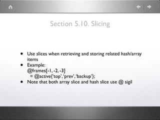 Section 5.10. Slicing
• Use slices when retrieving and storing related hash/array
items
• Example: 
@frames[-1, -2, -3] 
= @active{‘top’,‘prev’,‘backup’};
• Note that both array slice and hash slice use @ sigil
 