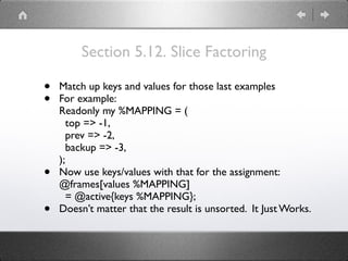 Section 5.12. Slice Factoring
• Match up keys and values for those last examples
• For example: 
Readonly my %MAPPING = ( 
top => -1, 
prev => -2, 
backup => -3, 
);
• Now use keys/values with that for the assignment: 
@frames[values %MAPPING] 
= @active{keys %MAPPING};
• Doesn’t matter that the result is unsorted. It Just Works.
 