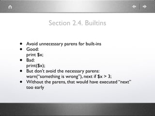 Section 2.4. Builtins
• Avoid unnecessary parens for built-ins
• Good: 
print $x;
• Bad: 
print($x);
• But don’t avoid the necessary parens: 
warn(“something is wrong”), next if $x > 3;
• Without the parens, that would have executed “next”
too early
 