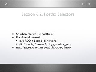 Section 6.2. Postﬁx Selectors
• So when can we use postﬁx if?
• For ﬂow of control!
• last FOO if $some_condition;
• die “horribly” unless $things_worked_out;
• next, last, redo, return, goto, die, croak, throw
 