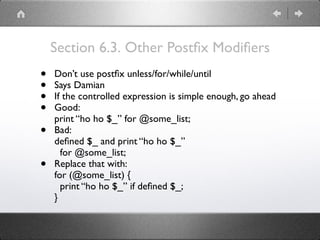 Section 6.3. Other Postﬁx Modiﬁers
• Don’t use postﬁx unless/for/while/until
• Says Damian
• If the controlled expression is simple enough, go ahead
• Good: 
print “ho ho $_” for @some_list;
• Bad: 
deﬁned $_ and print “ho ho $_” 
for @some_list;
• Replace that with: 
for (@some_list) { 
print “ho ho $_” if deﬁned $_; 
}
 