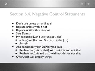 Section 6.4. Negative Control Statements
• Don’t use unless or until at all
• Replace unless with if-not
• Replace until with while-not
• Says Damian
• My exclusion: Don’t use “unless .. else”
• unless(not $foo and $bar) { ... } else { ... }
• Arrrgh!
• And remember your DeMorgan’s laws
• Replace not(this or that) with not this and not that
• Replace not(this and that) with not this or not that
• Often, that will simplify things
 