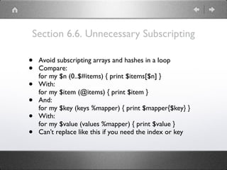 Section 6.6. Unnecessary Subscripting
• Avoid subscripting arrays and hashes in a loop
• Compare: 
for my $n (0..$#items) { print $items[$n] }
• With: 
for my $item (@items) { print $item }
• And: 
for my $key (keys %mapper) { print $mapper{$key} }
• With: 
for my $value (values %mapper) { print $value }
• Can’t replace like this if you need the index or key
 