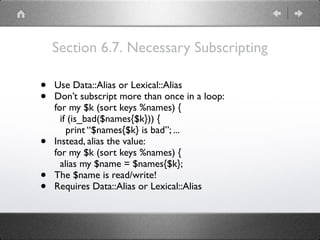 Section 6.7. Necessary Subscripting
• Use Data::Alias or Lexical::Alias
• Don’t subscript more than once in a loop: 
for my $k (sort keys %names) { 
if (is_bad($names{$k})) { 
print “$names{$k} is bad”; ...
• Instead, alias the value: 
for my $k (sort keys %names) { 
alias my $name = $names{$k};
• The $name is read/write!
• Requires Data::Alias or Lexical::Alias
 