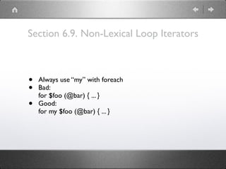 Section 6.9. Non-Lexical Loop Iterators
• Always use “my” with foreach
• Bad: 
for $foo (@bar) { ... }
• Good: 
for my $foo (@bar) { ... }
 