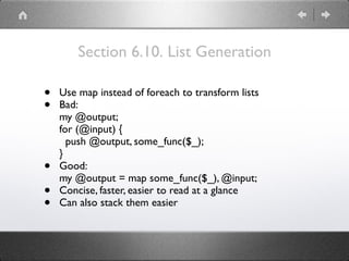 Section 6.10. List Generation
• Use map instead of foreach to transform lists
• Bad: 
my @output; 
for (@input) { 
push @output, some_func($_); 
}
• Good: 
my @output = map some_func($_), @input;
• Concise, faster, easier to read at a glance
• Can also stack them easier
 