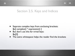 Section 2.5. Keys and Indices
• Separate complex keys from enclosing brackets: 
$x[ complex() * expression() ]
• But don’t use this for trivial keys: 
$x[3]
• The extra whitespace helps the reader ﬁnd the brackets
 