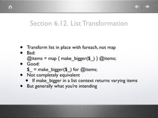 Section 6.12. List Transformation
• Transform list in place with foreach, not map
• Bad: 
@items = map { make_bigger($_) } @items;
• Good: 
$_ = make_bigger($_) for @items;
• Not completely equivalent
• If make_bigger in a list context returns varying items
• But generally what you’re intending
 