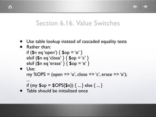 Section 6.16. Value Switches
• Use table lookup instead of cascaded equality tests
• Rather than: 
if ($n eq ‘open’) { $op = ‘o’ } 
elsif ($n eq ‘close’ } { $op = ‘c’ } 
elsif ($n eq ‘erase’ } { $op = ‘e’ }
• Use: 
my %OPS = (open => ‘o’, close => ‘c’, erase => ‘e’); 
... 
if (my $op = $OPS{$n}) { ... } else { ... }
• Table should be initialized once
 