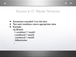 Section 6.17. Tabular Ternaries
• Sometimes, cascaded ?: are the best
• Test each condition, return appropriate value
• Example:
my $result
= condition1 ? result1
: condition2 ? result2
: condition3 ? result3
: fallbackvalue
;
 