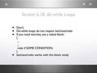 Section 6.18. do-while Loops
• Don’t.
• Do-while loops do not respect last/next/redo
• If you need test-last, use a naked block: 
{ 
... 
... 
redo if SOME CONDITION; 
}
• last/next/redo works with this block nicely
 