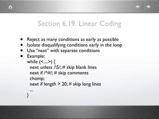 Section 6.19. Linear Coding
• Reject as many conditions as early as possible
• Isolate disqualifying conditions early in the loop
• Use “next” with separate conditions
• Example:
while (<....>) {
next unless /S/; # skip blank lines
next if /^#/; # skip comments
chomp;
next if length > 20; # skip long lines
...
}
 