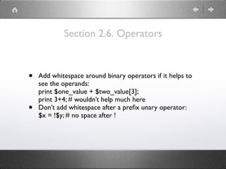 Section 2.6. Operators
• Add whitespace around binary operators if it helps to
see the operands: 
print $one_value + $two_value[3]; 
print 3+4; # wouldn’t help much here
• Don’t add whitespace after a preﬁx unary operator: 
$x = !$y; # no space after !
 