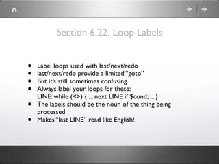 Section 6.22. Loop Labels
• Label loops used with last/next/redo
• last/next/redo provide a limited “goto”
• But it’s still sometimes confusing
• Always label your loops for these:
LINE: while (<>) { ... next LINE if $cond; ... }
• The labels should be the noun of the thing being
processed
• Makes “last LINE” read like English!
 