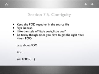 Section 7.5. Contiguity
• Keep the POD together in the source ﬁle
• Says Damian
• I like the style of “little code, little pod”
• Bit tricky though, since you have to get the right =cut:
=item FOO
text about FOO
=cut
sub FOO { ... }
 