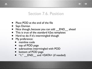 Section 7.6. Position
• Place POD at the end of the ﬁle
• Says Damian
• Nice though, because you can add __END__ ahead
• This is true of the standard h2xs templates
• Hard to do if it’s intermingled though
• My preference:
• mainline code
• top of POD page
• subroutines intermingled with POD
• bottom of POD page
• “1;” __END__ and <DATA> (if needed)
 