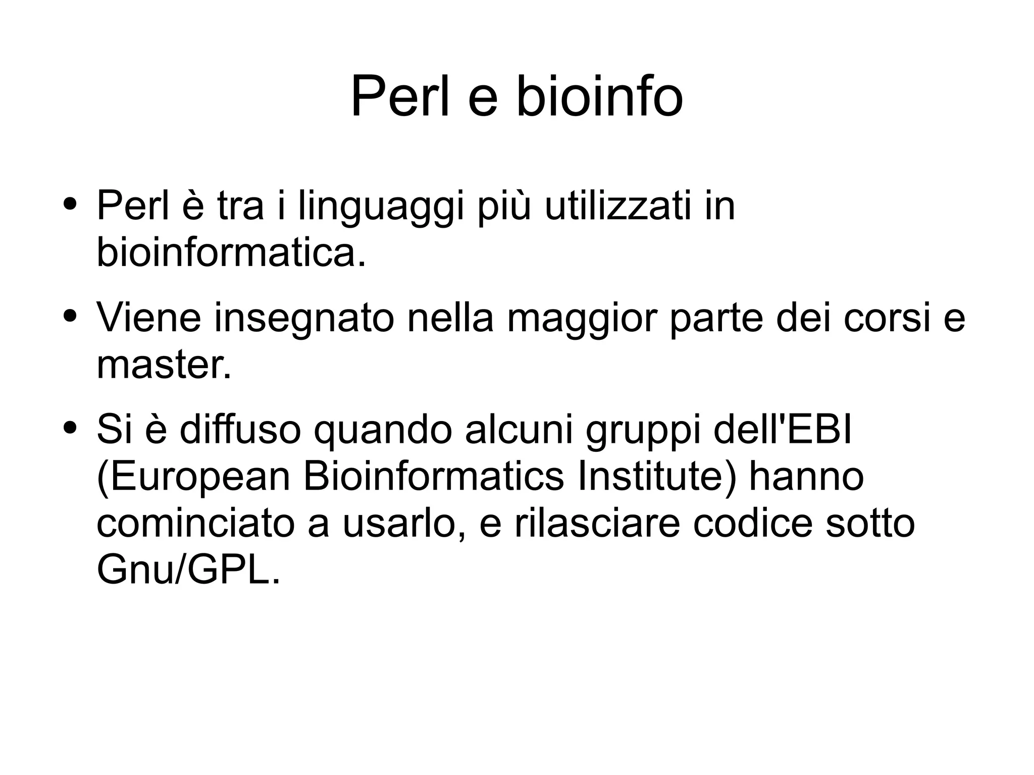 Perl e bioinfo Perl è tra i linguaggi più utilizzati in bioinformatica. Viene insegnato nella maggior parte dei corsi e master. Si è diffuso quando alcuni gruppi dell'EBI (European Bioinformatics Institute) hanno cominciato a usarlo, e rilasciare codice sotto Gnu/GPL. 