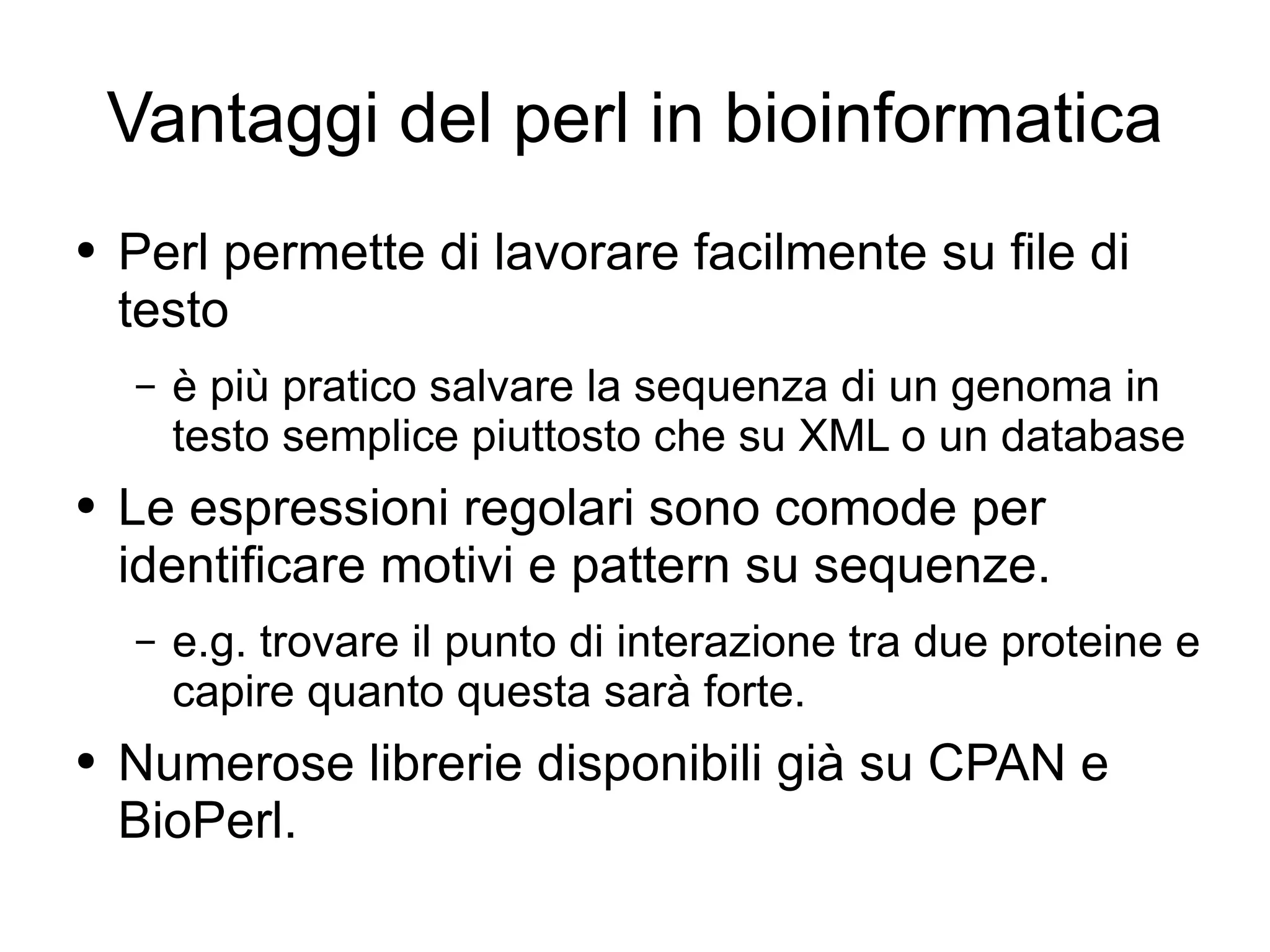 Vantaggi del perl in bioinformatica Perl permette di lavorare facilmente su file di testo è più pratico salvare la sequenza di un genoma in testo semplice piuttosto che su XML o un database Le espressioni regolari sono comode per identificare motivi e pattern su sequenze. e.g. trovare il punto di interazione tra due proteine e capire quanto questa sarà forte. Numerose librerie disponibili già su CPAN e BioPerl. 