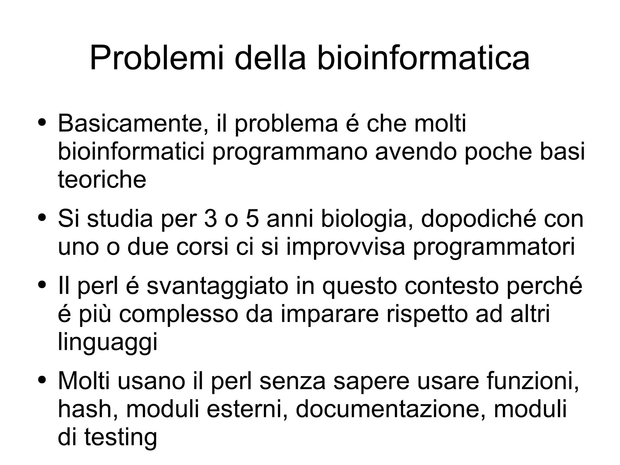Problemi della bioinformatica Basicamente, il problema é che molti bioinformatici programmano avendo poche basi teoriche Si studia per 3 o 5 anni biologia, dopodiché con uno o due corsi ci si improvvisa programmatori Il perl é svantaggiato in questo contesto perché é più complesso da imparare rispetto ad altri linguaggi Molti usano il perl senza sapere usare funzioni, hash, moduli esterni, documentazione, moduli di testing 