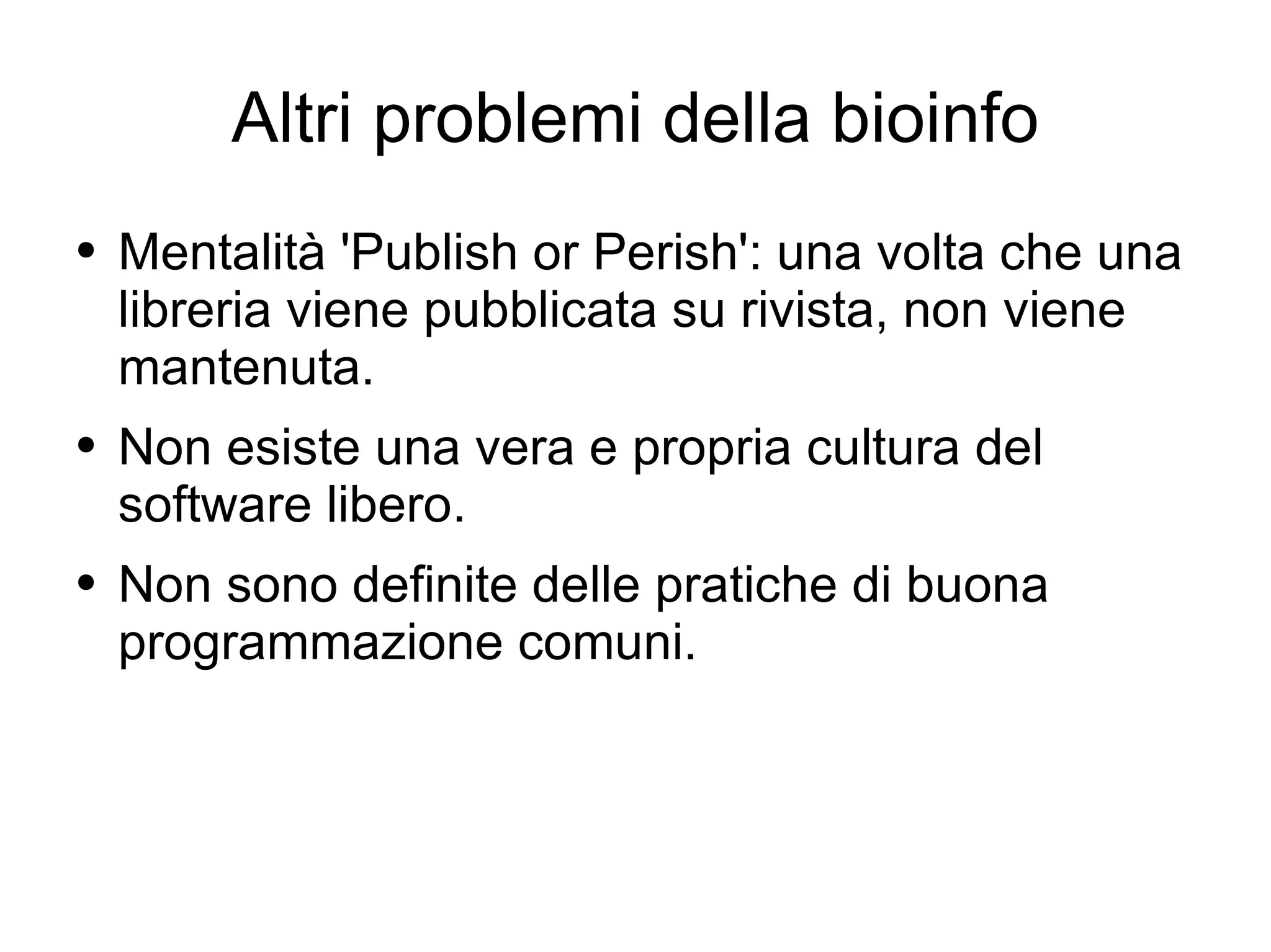 Altri problemi della bioinfo Mentalità 'Publish or Perish': una volta che una libreria viene pubblicata su rivista, non viene mantenuta. Non esiste una vera e propria cultura del software libero. Non sono definite delle pratiche di buona programmazione comuni. 
