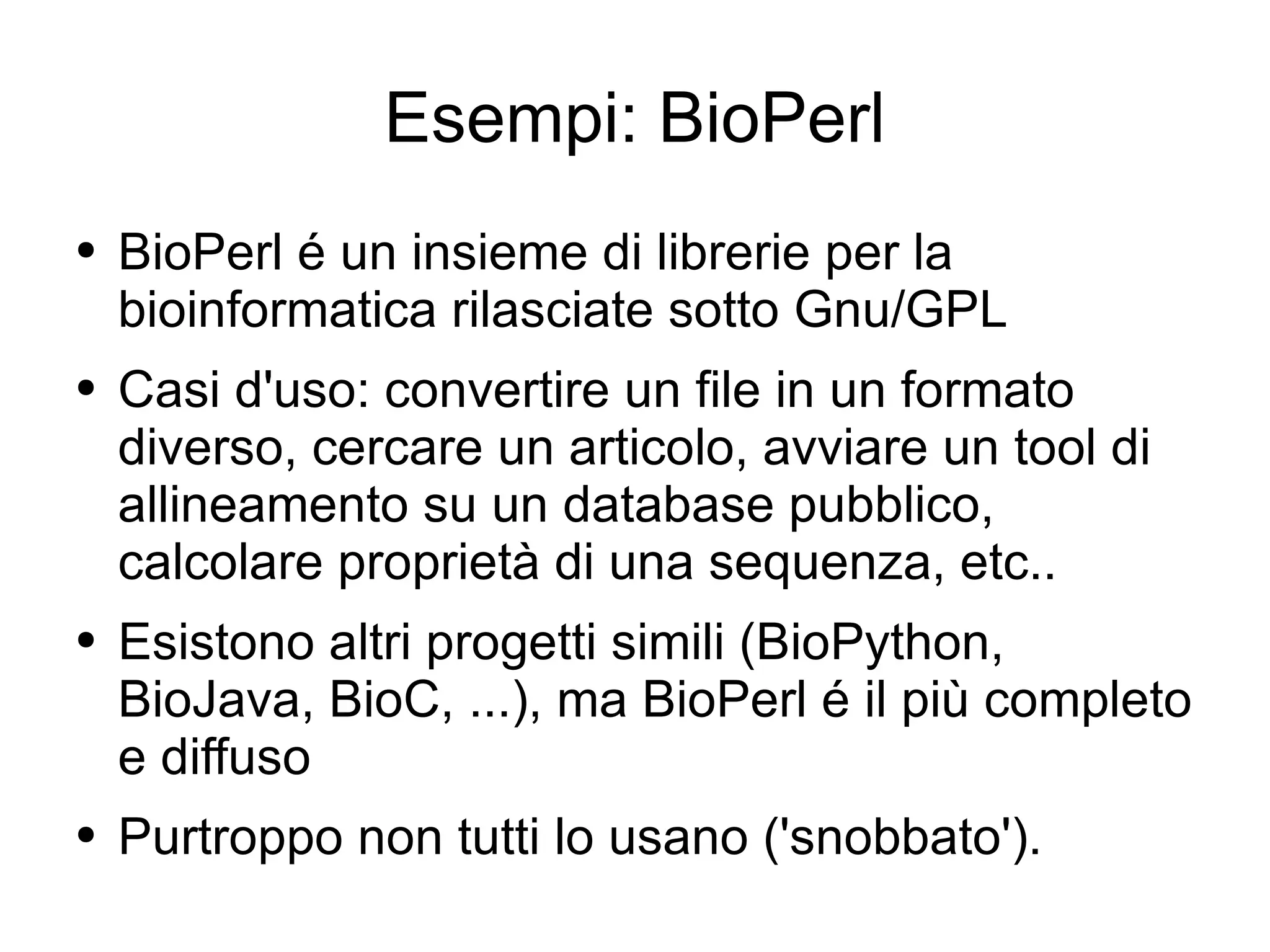Esempi: BioPerl BioPerl é un insieme di librerie per la bioinformatica rilasciate sotto Gnu/GPL Casi d'uso: convertire un file in un formato diverso, cercare un articolo, avviare un tool di allineamento su un database pubblico, calcolare proprietà di una sequenza, etc.. Esistono altri progetti simili (BioPython, BioJava, BioC, ...), ma BioPerl é il più completo e diffuso Purtroppo non tutti lo usano ('snobbato'). 