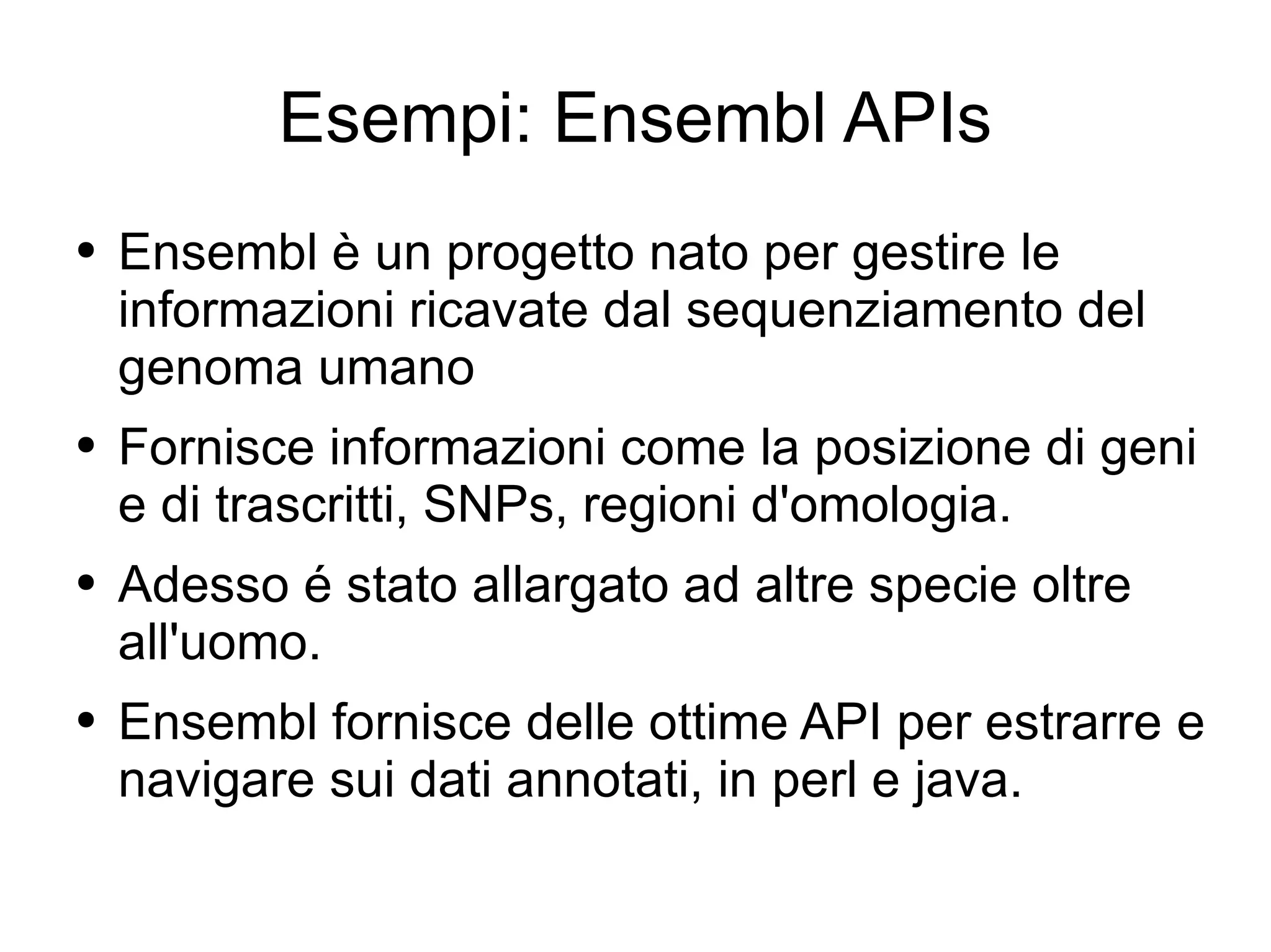 Esempi: Ensembl APIs Ensembl è un progetto nato per gestire le informazioni ricavate dal sequenziamento del genoma umano Fornisce informazioni come la posizione di geni e di trascritti, SNPs, regioni d'omologia. Adesso é stato allargato ad altre specie oltre all'uomo. Ensembl fornisce delle ottime API per estrarre e navigare sui dati annotati, in perl e java. 