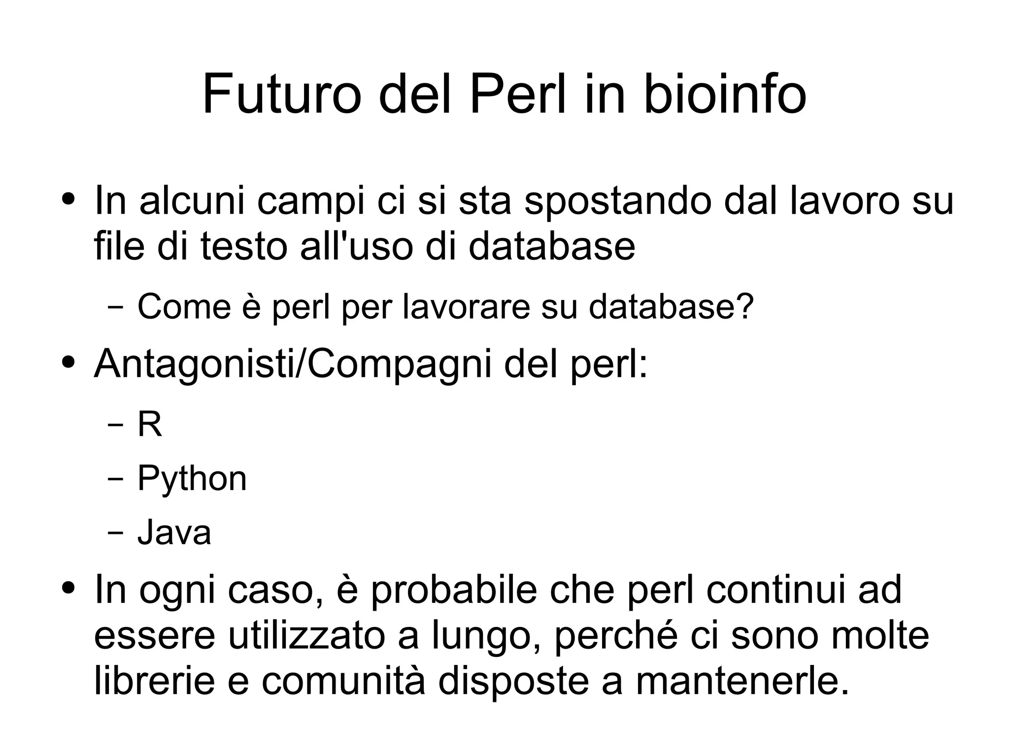 Futuro del Perl in bioinfo In alcuni campi ci si sta spostando dal lavoro su file di testo all'uso di database Come è perl per lavorare su database?  Antagonisti/Compagni del perl: R Python Java In ogni caso, è probabile che perl continui ad essere utilizzato a lungo, perché ci sono molte librerie e comunità disposte a mantenerle. 